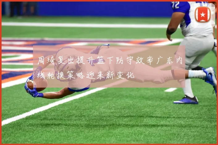 周琦复出提升篮下防守效率广东内线轮换策略迎来新变化