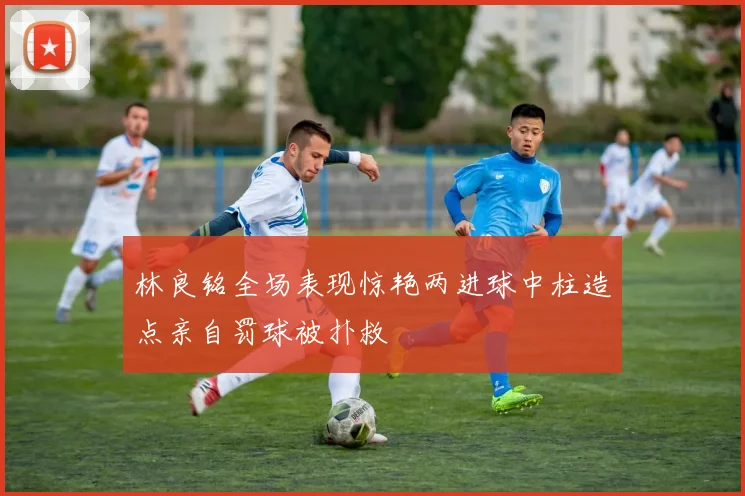 林良铭全场表现惊艳两进球中柱造点亲自罚球被扑救