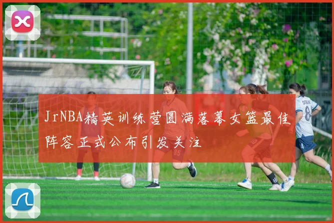 JrNBA精英训练营圆满落幕女篮最佳阵容正式公布引发关注