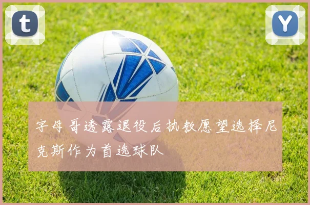 字母哥透露退役后执教愿望选择尼克斯作为首选球队