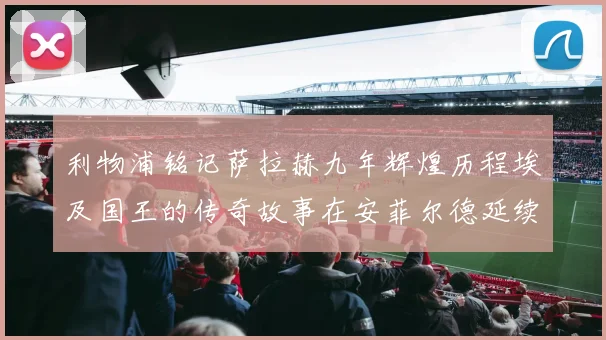 利物浦铭记萨拉赫九年辉煌历程埃及国王的传奇故事在安菲尔德延续