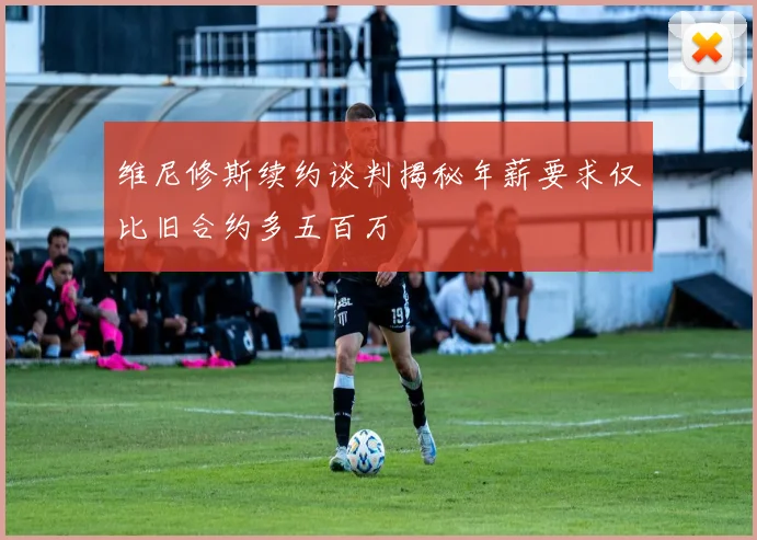 维尼修斯续约谈判揭秘年薪要求仅比旧合约多五百万