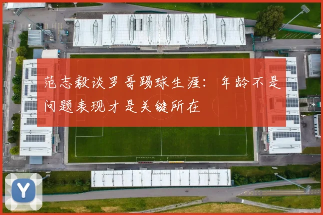 范志毅谈罗哥踢球生涯:年龄不是问题表现才是关键所在