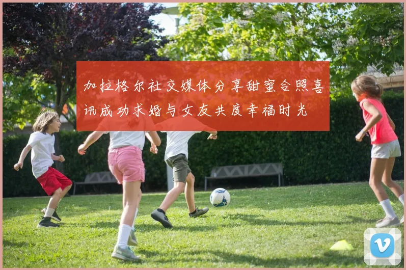 加拉格尔社交媒体分享甜蜜合照喜讯成功求婚与女友共度幸福时光