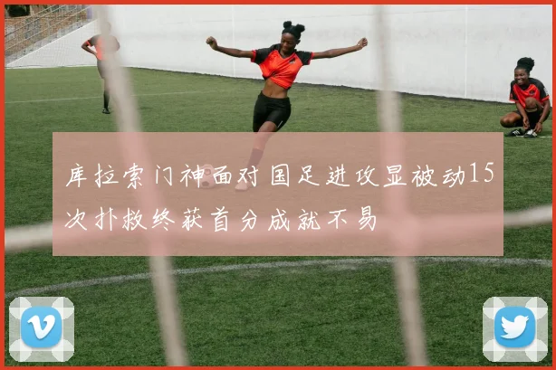 库拉索门神面对国足进攻显被动15次扑救终获首分成就不易
