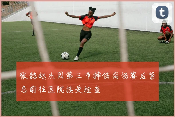 张懿赵杰因第三节摔伤离场赛后紧急前往医院接受检查