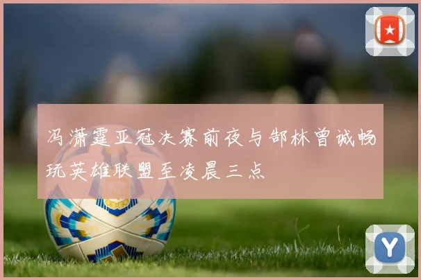 冯潇霆亚冠决赛前夜与郜林曾诚畅玩英雄联盟至凌晨三点