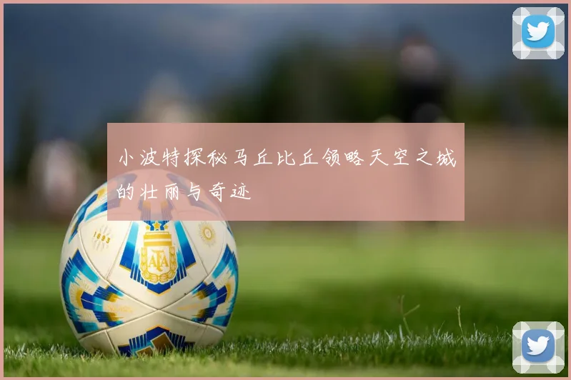 小波特探秘马丘比丘领略天空之城的壮丽与奇迹