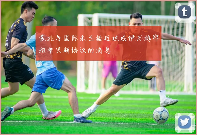 蒙扎与国际米兰接近达成伊万梅耶租借买断协议的消息