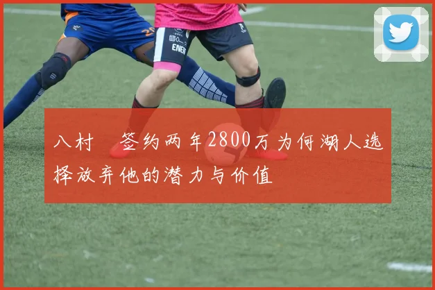 八村塁签约两年2800万为何湖人选择放弃他的潜力与价值