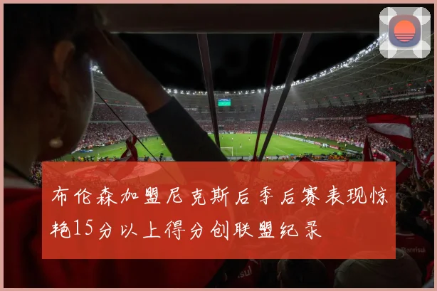 布伦森加盟尼克斯后季后赛表现惊艳15分以上得分创联盟纪录