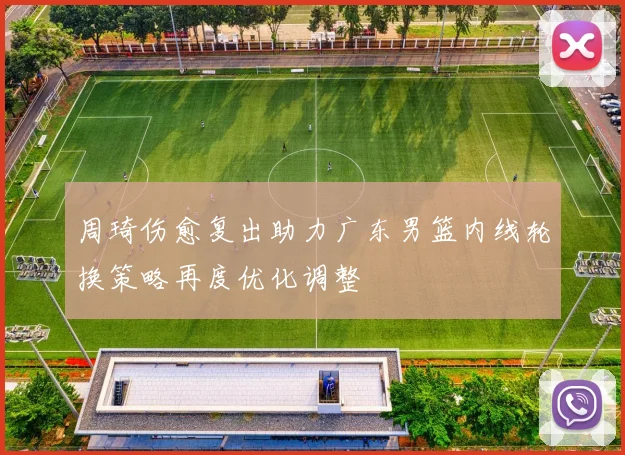 周琦伤愈复出助力广东男篮内线轮换策略再度优化调整